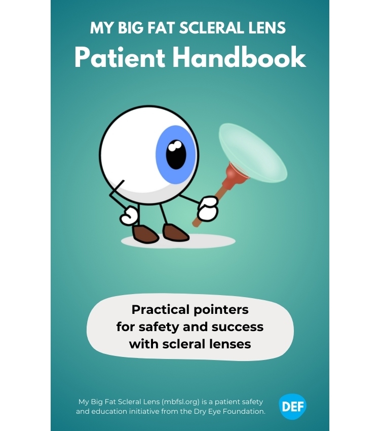 Product Description: Summary</br></br>This 60-page full color booklet produced by the Dry Eye Foundation aims to:</br></br>Give you an easy-to-understand orientation to the scleral lens process, start to finish</br>Fill in gaps and answer frequently asked questions</br>Reinforce important lens use and care guidelines</br>Empower you to effectively communicate needs or concerns to your provider</br>Provide a handy gateway to additional education and support resources</br></br>Highlights</br></br>Roadmapof the scleral lens process, start to finish, to help set expectations</br>Questionsto ask your referring doctor, your lens provider, their billing staff, and yourself</br>Detailed guidanceon lens application, removal, and cleaning and care, with links to more resources</br>Helpfulchecklists</br>Product guidesfor tools and solutions</br>Safetyandriskinformation</br></br>Additional nonprofit resource links</br></br>Wholesale orders</br></br>10-pack ($99), 50-pack ($450), 100-pack ($800)</br></br>Order through our ECP store</br> MBFSL Patient Handbook